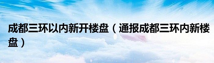 成都三环以内新开楼盘（通报成都三环内新楼盘）