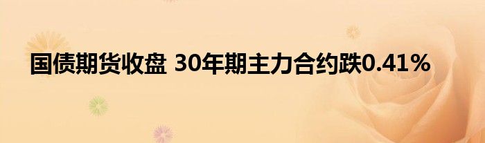 国债期货收盘 30年期主力合约跌0.41%