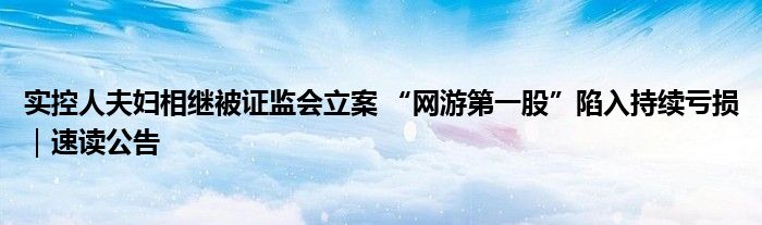 实控人夫妇相继被证监会立案 “网游第一股”陷入持续亏损｜速读公告