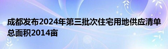 成都发布2024年第三批次住宅用地供应清单 总面积2014亩