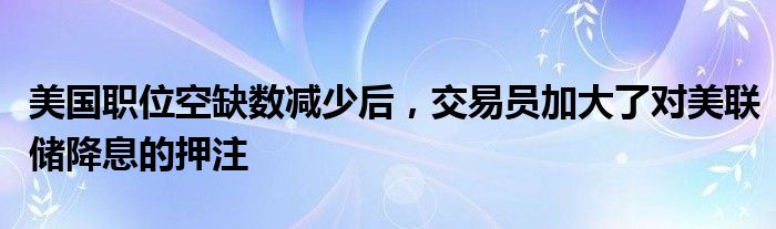 美国职位空缺数减少后，交易员加大了对美联储降息的押注