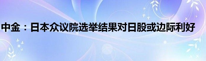 中金：日本众议院选举结果对日股或边际利好