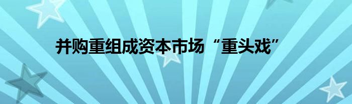 并购重组成资本市场“重头戏”