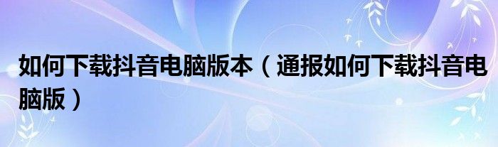 如何下载抖音电脑版本（通报如何下载抖音电脑版）