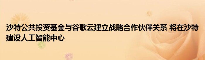 沙特公共投资基金与谷歌云建立战略合作伙伴关系 将在沙特建设人工智能中心