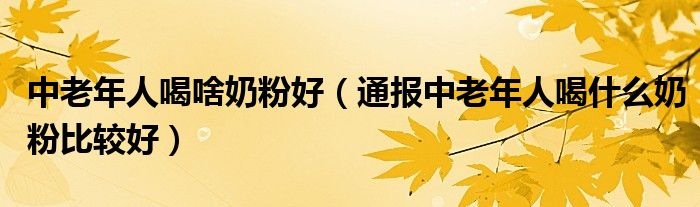 中老年人喝啥奶粉好（通报中老年人喝什么奶粉比较好）