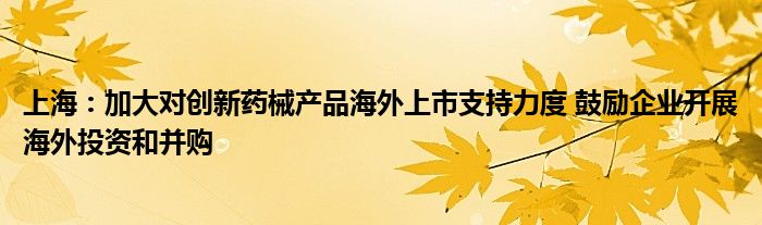 上海：加大对创新药械产品海外上市支持力度 鼓励企业开展海外投资和并购