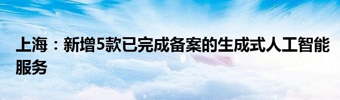 上海：新增5款已完成备案的生成式人工智能服务