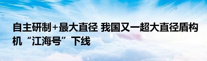 自主研制+最大直径 我国又一超大直径盾构机“江海号”下线