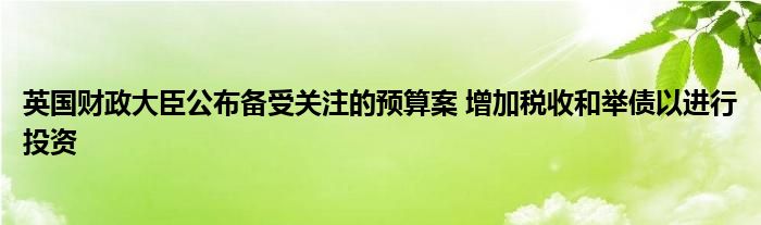 英国财政大臣公布备受关注的预算案 增加税收和举债以进行投资