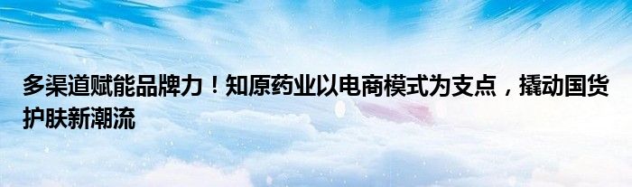 多渠道赋能品牌力！知原药业以电商模式为支点，撬动国货护肤新潮流