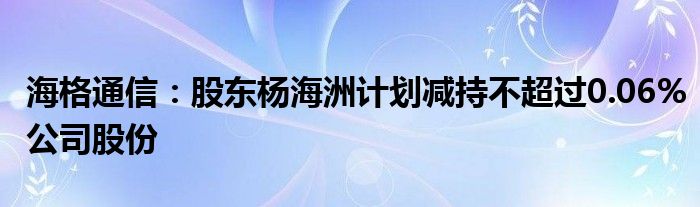 海格通信：股东杨海洲计划减持不超过0.06%公司股份