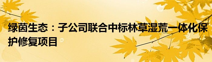 绿茵生态：子公司联合中标林草湿荒一体化保护修复项目