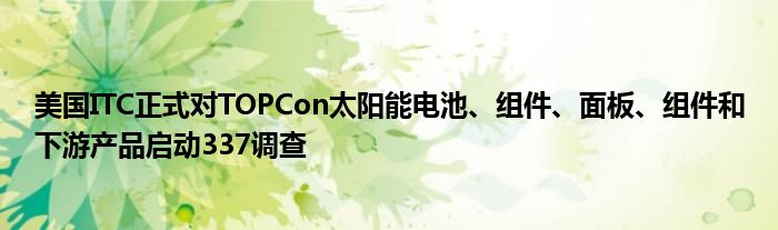 美国ITC正式对TOPCon太阳能电池、组件、面板、组件和下游产品启动337调查