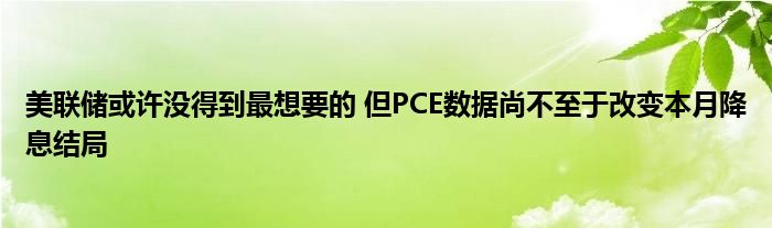 美联储或许没得到最想要的 但PCE数据尚不至于改变本月降息结局