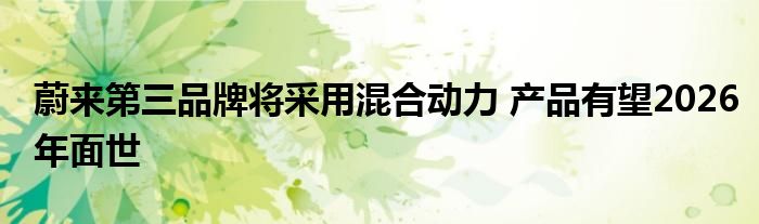 蔚来第三品牌将采用混合动力 产品有望2026年面世