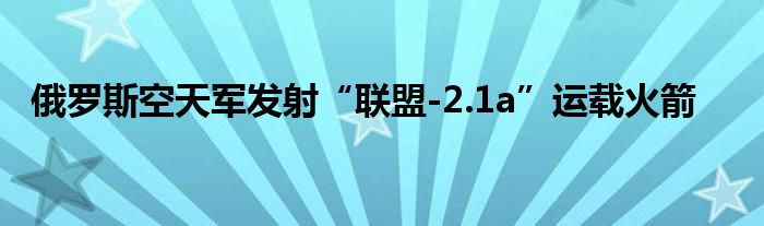 俄罗斯空天军发射“联盟-2.1a”运载火箭