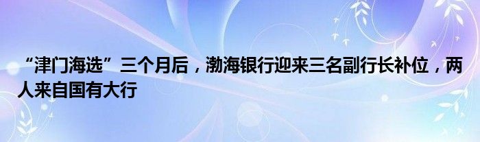 “津门海选”三个月后，渤海银行迎来三名副行长补位，两人来自国有大行