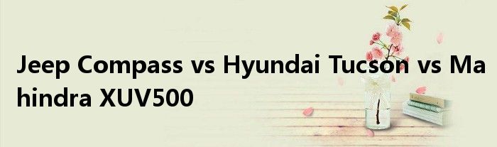 Jeep Compass vs Hyundai Tucson vs Mahindra XUV500