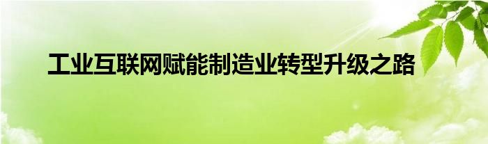 工业互联网赋能制造业转型升级之路