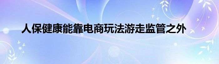 人保健康能靠电商玩法游走监管之外