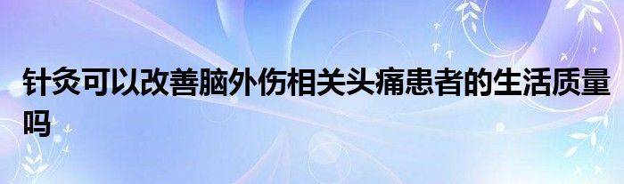 针灸可以改善脑外伤相关头痛患者的生活质量吗