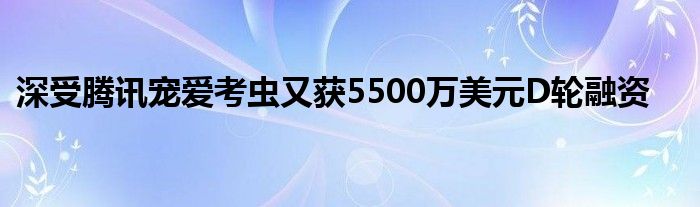 深受腾讯宠爱考虫又获5500万美元D轮融资