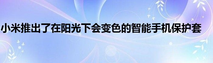 小米推出了在阳光下会变色的智能手机保护套