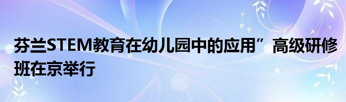 芬兰STEM教育在幼儿园中的应用”高级研修班在京举行