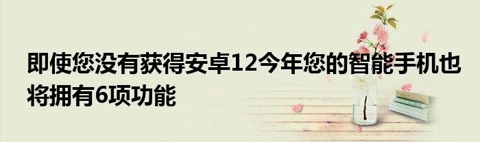 即使您没有获得安卓12今年您的智能手机也将拥有6项功能