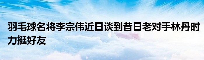 羽毛球名将李宗伟近日谈到昔日老对手林丹时力挺好友