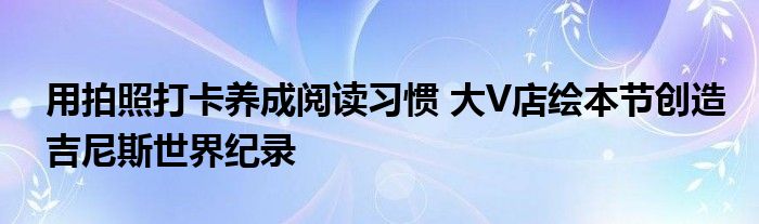 用拍照打卡养成阅读习惯 大V店绘本节创造吉尼斯世界纪录