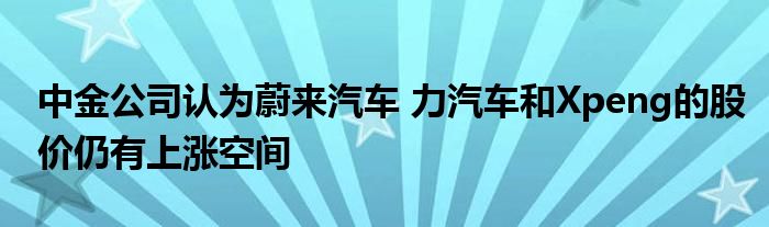 中金公司认为蔚来汽车 力汽车和Xpeng的股价仍有上涨空间